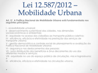 Lei  12.587/2012  –  
Mobilidade  Urbana  	
Art. 5o  A Política Nacional de Mobilidade Urbana está fundamentada nos
seguintes princípios:
 
I - acessibilidade universal; 
II - desenvolvimento sustentável das cidades, nas dimensões
socioeconômicas e ambientais; 
III - equidade no acesso dos cidadãos ao transporte público coletivo; 
IV - eficiência, eficácia e efetividade na prestação dos serviços de
transporte urbano; 
V - gestão democrática e controle social do planejamento e avaliação da
Política Nacional de Mobilidade Urbana; 
VI - segurança nos deslocamentos das pessoas; 
VII - justa distribuição dos benefícios e ônus decorrentes do uso dos
diferentes modos e serviços; 
VIII - equidade no uso do espaço público de circulação, vias e logradouros;
e 
IX - eficiência, eficácia e efetividade na circulação urbana. 
 