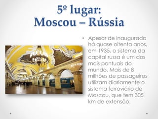 5º  lugar:    
Moscou  –  Rússia  
	
 •  Apesar de inaugurado
há quase oitenta anos,
em 1935, o sistema da
capital russa é um dos
mais pontuais do
mundo. Mais de 8
milhões de passageiros
utilizam diariamente o
sistema ferroviário de
Moscou, que tem 305
km de extensão.
 