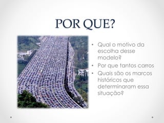 POR  QUE?	
•  Qual o motivo da
escolha desse
modelo?
•  Por que tantos carros
•  Quais são os marcos
históricos que
determinaram essa
situação?
 