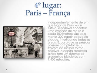 4º  lugar:    
Paris  –  França  
	
Independentemente de em
que lugar de Paris você
esteja, é possível encontrar
uma estação de metro a
cada 500 metros: são pelo
menos 300 espalhadas pela
cidade, interligando todas as
áreas. E, para que as pessoas
possam completar seus
trajetos da melhor forma
possível, a capital francesa
ainda tem um sistema de
aluguel de bicicletas com
1.400 estações.
 