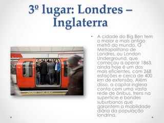 3º  lugar:  Londres  –  
Inglaterra  
	
 •  A cidade do Big Ben tem
o maior e mais antigo
metrô do mundo. O
Metropolitano de
Londres, ou London
Underground, que
começou a operar 1863,
ainda hoje é um dos
mais eficientes, com 268
estações e cerca de 400
km de extensão. Além
disso, a capital inglesa
conta com uma vasta
rede de ônibus, trens na
superfície e bondes
suburbanos que
garantem a mobilidade
diária da população
londrina.
 