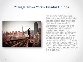 2º  lugar:  Nova  York  –  Estados  Unidos  
	
•  Na maior cidade dos
EUA, as possibilidades de
locomoção são muitas:
ônibus, trem, metrô,
bicicletas, balsas e até
faixas exclusivas para
pedestres fazem da
cidade um dos melhores
lugares do mundo para
se deslocar utilizando o
transporte público. Todos
os sistemas funcionam 24
horas por dia, de forma a
atender toda a demanda
da cidade.
 