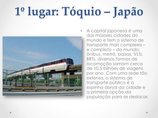  
1º  lugar:  Tóquio  –  Japão  
	
•  A capital japonesa é uma
das maiores cidades do
mundo e tem o sistema de
transporte mais complexo –
e completo – do mundo:
ônibus, metrô, balsas, VLTs,
BRTs, diversas formas de
locomoção somam cerca
de 10,5 bilhões de viagens
por ano. Com uma rede tão
extensa, o sistema de
transporte público é a
espinha dorsal da cidade e
a primeira opção da
população para se deslocar.
 