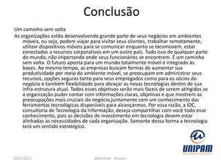 Conclusão
Um caminho sem volta
As organizações estão desenvolvendo grande parte de seus negócios em ambientes
    móveis, ou seja, podem viajar para visitar seus clientes, trabalhar remotamente,
    utilizar dispositivos móveis para se comunicar enquanto se locomovem, estar
    conectados a recursos corporativos em um outro país. Tudo isso de qualquer parte
    do mundo, não importando onde seus funcionários se encontrem. É um caminho
    sem volta. O futuro aponta para um mundo totalmente móvel e integrado às
    bases. Ao mesmo tempo, as empresas buscam formas de aumentar sua
    produtividade por meio do ambiente móvel, se preocupam em administrar seus
    recursos, opções seguras tanto para seus empregados como para os sócios do
    negócio e também flexibilidade para abraçar as novas tecnologias dentro de sua
    infra-estrutura atual. Todos esses objetivos serão mais fáceis de serem atingidos se
    a organização puder contar com informações claras, objetivas e que mostrem as
    preocupações mais cruciais do negócio,juntamente com um conhecimento das
    ferramentas tecnológicas disponíveis para alcançarmos. Por essa razão, a IDC,
    consultoria de Tecnologia da Informação, deseja compartilhar com você todo esse
    conhecimento, pois as decisões de investimento em tecnologia devem estar
    alinhadas às necessidades de cada organização. Somente dessa forma a tecnologia
    terá um sentido estratégico.




20/11/2012                          Mobilidade - Wireless
 