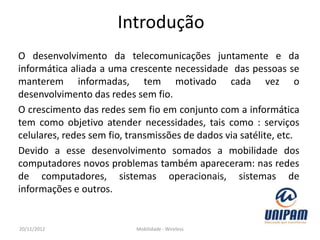Introdução
O desenvolvimento da telecomunicações juntamente e da
informática aliada a uma crescente necessidade das pessoas se
manterem informadas, tem motivado cada vez o
desenvolvimento das redes sem fio.
O crescimento das redes sem fio em conjunto com a informática
tem como objetivo atender necessidades, tais como : serviços
celulares, redes sem fio, transmissões de dados via satélite, etc.
Devido a esse desenvolvimento somados a mobilidade dos
computadores novos problemas também apareceram: nas redes
de computadores, sistemas operacionais, sistemas de
informações e outros.


20/11/2012                 Mobilidade - Wireless
 