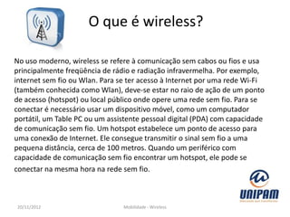 O que é wireless?

No uso moderno, wireless se refere à comunicação sem cabos ou fios e usa
principalmente freqüência de rádio e radiação infravermelha. Por exemplo,
internet sem fio ou Wlan. Para se ter acesso à Internet por uma rede Wi-Fi
(também conhecida como Wlan), deve-se estar no raio de ação de um ponto
de acesso (hotspot) ou local público onde opere uma rede sem fio. Para se
conectar é necessário usar um dispositivo móvel, como um computador
portátil, um Table PC ou um assistente pessoal digital (PDA) com capacidade
de comunicação sem fio. Um hotspot estabelece um ponto de acesso para
uma conexão de Internet. Ele consegue transmitir o sinal sem fio a uma
pequena distância, cerca de 100 metros. Quando um periférico com
capacidade de comunicação sem fio encontrar um hotspot, ele pode se
conectar na mesma hora na rede sem fio.



20/11/2012                      Mobilidade - Wireless
 