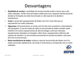 Desvantagens
•    Qualidade de serviço: a qualidade do serviço provido ainda é menor que a das
     redes cabeadas. Tendo como principais razões para isso a pequena banda passante
     devido às limitações da radio transmissão e a alta taxa de erro devido à
     interferência.
•    Custo: o preço dos equipamentos de Redes sem Fio é mais alto que os
     equivalentes em redes cabeadas.
•    Segurança: intrinsecamente, os canais sem fio são mais suscetíveis a interceptores
     não desejados. O uso de ondas de rádio na transmissão de dados também pode
     interferir em outros equipamentos de alta tecnologia, como por exemplo,
     equipamentos utilizados em hospitais. Além disso, equipamentos elétricos são
     capazes de interferir na transmissão acarretando em perdas de dados e alta taxa
     de erros na transmissão.
•    Baixa transferência de dados: embora a taxa de transmissão das Redes sem Fio
     esteja crescendo rapidamente, ela ainda é muito baixa se comparada com as redes
     cabeadas.




20/11/2012                          Mobilidade - Wireless
 