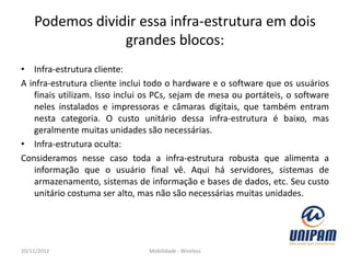Podemos dividir essa infra-estrutura em dois
                 grandes blocos:
• Infra-estrutura cliente:
A infra-estrutura cliente inclui todo o hardware e o software que os usuários
   finais utilizam. Isso inclui os PCs, sejam de mesa ou portáteis, o software
   neles instalados e impressoras e câmaras digitais, que também entram
   nesta categoria. O custo unitário dessa infra-estrutura é baixo, mas
   geralmente muitas unidades são necessárias.
• Infra-estrutura oculta:
Consideramos nesse caso toda a infra-estrutura robusta que alimenta a
   informação que o usuário final vê. Aqui há servidores, sistemas de
   armazenamento, sistemas de informação e bases de dados, etc. Seu custo
   unitário costuma ser alto, mas não são necessárias muitas unidades.




20/11/2012                      Mobilidade - Wireless
 