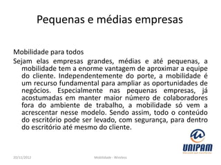 Pequenas e médias empresas

Mobilidade para todos
Sejam elas empresas grandes, médias e até pequenas, a
   mobilidade tem a enorme vantagem de aproximar a equipe
   do cliente. Independentemente do porte, a mobilidade é
   um recurso fundamental para ampliar as oportunidades de
   negócios. Especialmente nas pequenas empresas, já
   acostumadas em manter maior número de colaboradores
   fora do ambiente de trabalho, a mobilidade só vem a
   acrescentar nesse modelo. Sendo assim, todo o conteúdo
   do escritório pode ser levado, com segurança, para dentro
   do escritório até mesmo do cliente.


20/11/2012              Mobilidade - Wireless
 