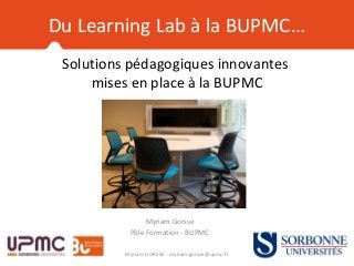 Solutions pédagogiques innovantes
mises en place à la BUPMC
Myriam Gorsse
Pôle Formation - BUPMC
Myriam GORSSE - myriam.gorsse@upmc.fr
Du Learning Lab à la BUPMC…
 