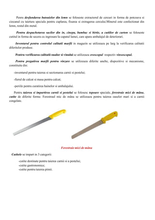 Penru desfundarea butoaielor din lemn se foloseste extractorul de cercuri in forma de potcoava si
ciocanul cu taietura speciala pentru cuplarea, fixarea si extragerea cercului.Minerul este confectionat din
lemn, restul din metal.
Pentru despachetarea sacilor din in, cinepa, bumbac si hirtie, a cutiilor de carton se foloseste
cutitul in forma de secera cu ingrosare la capatul lamei, care apara ambalajul de deteriorari.
Inventarul pentru controlul calitatii marfii in magazin se utilizeaza pe larg la verificarea calitatii
diferitelor produse.
Pentru verificarea calitatii oualor si vinului se utilizeaza ovoscopul respectiv vinsoscopul.
Pentru pregatirea marfii pentru vinzare se utilizeaza diferite unelte, dispozitive si mecanisme,
constituite din:
-inventarul pentru taierea si sectionarea carnii si pestelui;
-fierul de calcat si masa pentru calcat;
-periile pentru curatirea hainelor si ambalajului.
Pentru taierea si impartirea carnii si pestelui se folosesc topoare speciale, ferestraie mici de mâna,
cutite de diferite forme. Ferestraul mic de mâna se utilizeaza pentru taierea oaselor mari si a carnii
congelate.
Ferestraie mici de mâna
Cutitele se impart in 3 categorii:
-cutite destinate pentru taierea carnii si a pestelui;
-cutite gastronomice;
-cutite pentru taierea piinii.
 