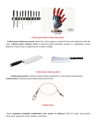 Cutite gastronomice.Cutite pentru pâine.
Cutitul pentru inlaturarea oaselor dispune de o lama ingusta, cu ajutorul careia sunt inlaturate oasele din
carne. Cutitele pentru ciontirea cărnii se utilizeaza pentru inlaturarea oaselor si a tendoanelor, acestea
dispun de o lama scurta cu capatul ascutit si mâner cu figuri.
Cutite pentru ciontirea cărnii
Cutitele gastronomice se folosesc pentru taierea mezelurilor si a altor articole gastronomice.
Cutitul-struna se foloseste pentru taierea bucatii mari de unt.
Cutitul-struna
Pentru pregatirea marfurilor nealimantare catre vinzare se utilizeaza: fierul de calcat, masa pentru
calcat, perii, aspiratoare, cutite, foarfece, surubelnite.
 