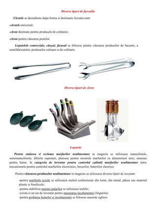 Diverse tipuri de furculite
Clestele se deosebeste dupa forma si destinatie.Acestea sunt:
-clestele universal;
-cleste destinate pentru produsele de cofetarie;
-cleste pentru vânzarea pestelui.
Lopatelele comerciale, căușul, farasul se folosesc pentru vânzarea produselor de bacanie, a
semifabricatelor, produselor culinare si de cofetarie.
Diverse tipuri de cleste
Lopatele
Pentru etalarea si reclama marfurilor nealimentare in magazin se utilizeaza manechinele,
semimanechinele, diferite suporturi, plansete pentru mostrele marfurilor cu dimenstiuni mici, umerare
pentru haine. In categoria de inventar pentru controlul calitatii marfurilor nealimentare intra:
mecanismele pentru controlul marfurilor electronice, becurilor, bateriilor electrice.
Pentru vânzarea produselor nealimentare in magazin se utilizeaza diverse tipuri de inventar:
-pentru marfurile textile se utilizeaza metrul confectionat din lemn, din metal, pânza sau material
plastic si foarfecele;
-pentru stabilirea marimi palarilor se utilizeaza inelele;
-exista si un set de inventar pentru masurarea incaltamintei (lingurita);
-pentru probarea hainelor si incaltamintei se folosesc anumite oglinzi.
 