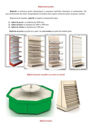 Rafturi pentru pâine
Rafturile se utilizeaza pentru demonstrarea si pastrarea marfurilor alimentare si nealimentare. Ele
sunt confectionate din metal. Intreprinderele de mobila ofera o gama variata de rafturi: de perete, insulare.
Dupa locul de instalare, rafturile se impart in urmatoarele tipuri:
1) rafturi de perete cu inaltimea de 2200 mm;
2) rafturi insulare cu inaltimea de 1600 si 1800 mm;
3) rafturi de vitrina cu inaltimea de 1200 mm.
Rafturile de perete au polite de o parte, iar cele insulare au polite din ambele parti.
Rafturi de perete: cu polite, cu cosuri, cu console
Rafturi insulare
 
