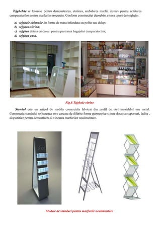 Tejghelele se folosesc pentru demonstrarea, etalarea, ambalarea marfii, inslusv pentru achitarea
cumparaturilor pentru marfurile procurate. Conform constructiei deosebim citeva tipuri de tejghele:
a) tejghele obisnuite, in forma de masa infundata cu polite sau dulap;
b) tejghea-vitrina;
c) tejghea dotata cu cosuri pentru pastrarea bagajului cumparatorilor;
d) tejghea-casa.
Fig.8 Tejghele vitrine
Standul este un articol de mobila comerciala fabricat din profil de otel inoxidabil sau metal.
Constructia standului se bazeaza pe o carcasa de diferite forme geometrice si este dotat cu suporturi, ladite ,
dispozitive pentru demostrarea si vinzarea marfurilor nealimentare.
Modele de standuri pentru marfurile nealimentare
 