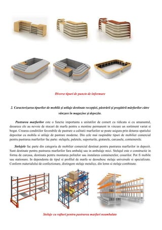Diverse tipuri de puncte de informare
2. Caracterizarea tipurilor de mobilă şi utilaje destinate recepţiei, păstrării şi pregătirii mărfurilor către
vânzare în magazine şi depozite.
Pastrarea marfurilor este o functie importanta a unitatilor de comert cu ridicata si cu amanuntul,
deoarece ele au nevoie de stocuri de marfa pentru a mentine permanent in vinzare un sortiment variat si
bogat. Crearea conditiilor favorabile de pastrare a calitatii marfurilor se poate asigura prin dotarea spatiului
depozitar cu mobila si utilaje de pastrare moderne. Din cele mai raspindite tipuri de mobilier comercial
pentru pastrarea marfurilor fac parte: stelajele, paletele, suporturile, gratarele, carcasele, containerele.
Stelejele fac parte din categoria de mobilier comercial destinat pentru pastrarea marfurilor in depozit.
Sunt destinate pentru pastrarea marfurilor fara ambalaj sau in ambalaje mici. Stelajul este o constructie in
forma de carcasa, destinata pentru montarea politelor sau instalarea containerelor, cosurilor. Pot fi mobile
sau stationare. In dependenta de tipul si profilul de marfa se deosebesc stelaje universale si specializate.
Conform materialului de confectionare, distingem stelaje metalice, din lemn si stelaje combinate.
Stelaje cu rafturi pentru pastrarea marfuri neambalate
 