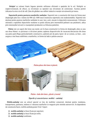 Stelajul cu culoare foarte înguste permite utilizarea eficientă a spaţiului de la sol. Stelajele se
reaprovizionează, de obicei, cu stivuitoare cu operator sau stivuitoare de comisionat. Acestea permit
ridicarea la orice nivel de raft. Şine de ghidare sau cabluri inductive menţin stivuitoarele pe traseu.
Suporturile pentru pastrarea marfurilor ambalate. Suportul este o constructie din lemn de forma unui
dreptunghi plat.Are o latime de 800 sau 1600 mm.Constructia suportului este nedemontabila. Suportul este
destinat pentru pastrea marfurilor ambalate in saci, lazi, cutii, stocate in depozitele nemecanizate. Utilizarea
rationala a suprafetei depozitelor moderne se poate efectua prin intermediul paletarii sau pachetarii, adica
prin intermediul stivuirii si manipularii produselor cu folosirea paletelor.
Paleta este un suport din lemn sau metal, are la baza constructiei in forma de dreptunghi, plan cu unu
sau doua blaturi cu picioruse si diviziuni pentru cuplarea dispozitivului de incarcare-descarcare din doua
sau patru parti.Dupa particularitatile constructive, paletele pot da patru tipuri: de uz comun, cu bare , care
asigura o mai buna stabilitate a marfurilor, in forma de lada si paleta-carucior.
Paleta plane din lemn si plastic
Paleta - lada din lemn , plastic și metal
Tipurile şi caracterizarea mobilei – ambalaj
Mobila-ambalaj este un articol special ce tine de mobilier comercial, destinat pentru instalarea,
transportarea, pastrarea, etalarea si vânzarea marfurilor in magazin prin metoda autoservirii. In dependenta
de constructia bazei, mobila-ambalaj poate fi de 3 tipuri:
1) mobila-ambalaj cu baza fixata pe suporturi;
2) mobila-ambalaj cu baza fixata pe rotile;
3) mobila-ambalaj combinata.
 