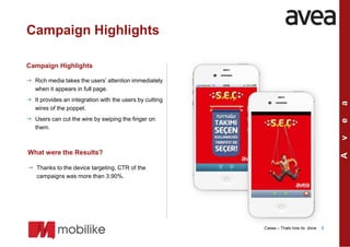 Campaign Highlights

Campaign Highlights

 Rich media takes the users’ attention immediately
  when it appears in full page.
 It provides an integration with the users by cutting




                                                                                                       a
  wires of the poppet.
 Users can cut the wire by swiping the finger on




                                                                                                       e
                                                         Homescreen
  them.                                                  of the app




                                                                                                       v
What were the Results?                                                Homescreen
                                                                       Homescreen




                                                                                                       A
                                                                      of the app
                                                                       of the app
 Thanks to the device targeting, CTR of the
  campaigns was more than 3.90%.




                                                                      Cases – Thats how its done   3
 