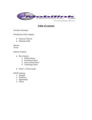 Table of contents
Executive Summary
Introduction of the company
• Orascom Telecom
• Mobilink GSM
Mission
Vision
Industry Analysis
• Pest Analysis
1. Political factor
2. Economical factor
3. Socio-cultural factor
4. Technology factor
• Potter’s -5 force model
SWOT Analysis
1. Strength
2. Weakness
3. Opportunity
4. Threat
 