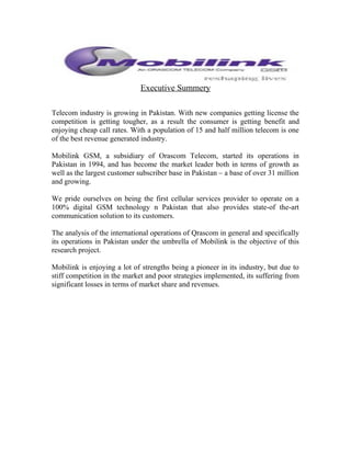 Executive Summery
Telecom industry is growing in Pakistan. With new companies getting license the
competition is getting tougher, as a result the consumer is getting benefit and
enjoying cheap call rates. With a population of 15 and half million telecom is one
of the best revenue generated industry.
Mobilink GSM, a subsidiary of Orascom Telecom, started its operations in
Pakistan in 1994, and has become the market leader both in terms of growth as
well as the largest customer subscriber base in Pakistan – a base of over 31 million
and growing.
We pride ourselves on being the first cellular services provider to operate on a
100% digital GSM technology n Pakistan that also provides state-of the-art
communication solution to its customers.
The analysis of the international operations of Qrascom in general and specifically
its operations in Pakistan under the umbrella of Mobilink is the objective of this
research project.
Mobilink is enjoying a lot of strengths being a pioneer in its industry, but due to
stiff competition in the market and poor strategies implemented, its suffering from
significant losses in terms of market share and revenues.
 