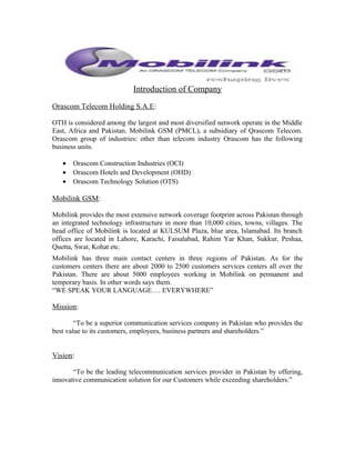 Introduction of Company
Orascom Telecom Holding S.A.E:
OTH is considered among the largest and most diversified network operate in the Middle
East, Africa and Pakistan. Mobilink GSM (PMCL), a subsidiary of Qrascom Telecom.
Orascom group of industries: other than telecom industry Orascom has the following
business units.
• Orascom Construction Industries (OCI)
• Orascom Hotels and Development (OHD)
• Orascom Technology Solution (OTS)
Mobilink GSM:
Mobilink provides the most extensive network coverage footprint across Pakistan through
an integrated technology infrastructure in more than 10,000 cities, towns, villages. The
head office of Mobilink is located at KULSUM Plaza, blue area, Islamabad. Its branch
offices are located in Lahore, Karachi, Faisalabad, Rahim Yar Khan, Sukkur, Peshaa,
Quetta, Swat, Kohat etc.
Mobilink has three main contact centers in three regions of Pakistan. As for the
customers centers there are about 2000 to 2500 customers services centers all over the
Pakistan. There are about 5000 employees working in Mobilink on permanent and
temporary basis. In other words says them.
“WE SPEAK YOUR LANGUAGE…. EVERYWHERE”
Mission:
“To be a superior communication services company in Pakistan who provides the
best value to its customers, employees, business partners and shareholders.”
Vision:
“To be the leading telecommunication services provider in Pakistan by offering,
innovative communication solution for our Customers while exceeding shareholders.”
 