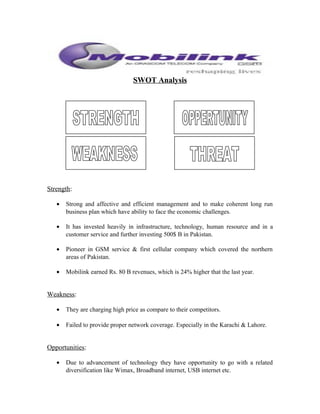 SWOT Analysis
Strength:
• Strong and affective and efficient management and to make coherent long run
business plan which have ability to face the economic challenges.
• It has invested heavily in infrastructure, technology, human resource and in a
customer service and further investing 500$ B in Pakistan.
• Pioneer in GSM service & first cellular company which covered the northern
areas of Pakistan.
• Mobilink earned Rs. 80 B revenues, which is 24% higher that the last year.
Weakness:
• They are charging high price as compare to their competitors.
• Failed to provide proper network coverage. Especially in the Karachi & Lahore.
Opportunities:
• Due to advancement of technology they have opportunity to go with a related
diversification like Wimax, Broadband internet, USB internet etc.
 