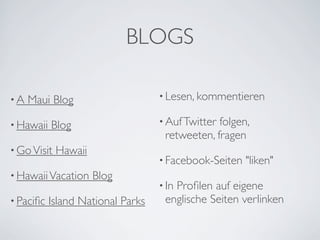 BLOGS

•A   Maui Blog                     • Lesen, kommentieren

• Hawaii   Blog                    • Auf Twitterfolgen,
                                    retweeten, fragen
• Go Visit   Hawaii
                                   • Facebook-Seiten   "liken"
• Hawaii Vacation     Blog
                                   • In
                                      Proﬁlen auf eigene
• Paciﬁc   Island National Parks    englische Seiten verlinken
 