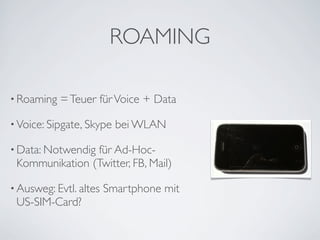 ROAMING

• Roaming   = Teuer für Voice + Data

• Voice: Sipgate, Skype   bei WLAN

• Data: Notwendig
                für Ad-Hoc-
 Kommunikation (Twitter, FB, Mail)

• Ausweg: Evtl. altes   Smartphone mit
 US-SIM-Card?
 