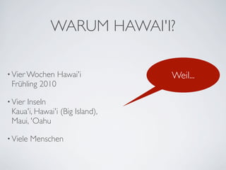 WARUM HAWAI'I?

• Vier Wochen    Hawai'i         Weil...
 Frühling 2010

• Vier
     Inseln
 Kaua'i, Hawai'i (Big Island),
 Maui, 'Oahu

• Viele   Menschen
 