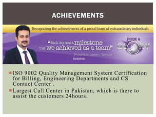 ISO 9002 Quality Management System Certification
for Billing, Engineering Departments and CS
Contact Center .
Largest Call Center in Pakistan, which is there to
assist the customers 24hours.
ACHIEVEMENTS
 