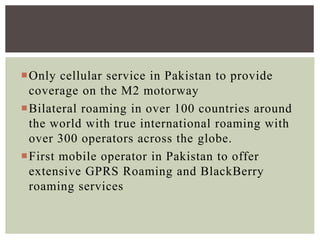 Only cellular service in Pakistan to provide
coverage on the M2 motorway
Bilateral roaming in over 100 countries around
the world with true international roaming with
over 300 operators across the globe.
First mobile operator in Pakistan to offer
extensive GPRS Roaming and BlackBerry
roaming services
 