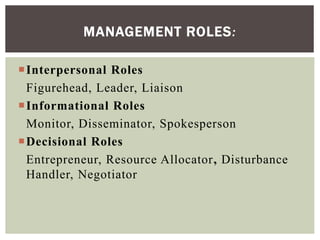 Interpersonal Roles
Figurehead, Leader, Liaison
Informational Roles
Monitor, Disseminator, Spokesperson
Decisional Roles
Entrepreneur, Resource Allocator, Disturbance
Handler, Negotiator
MANAGEMENT ROLES:
 