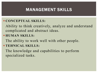  CONCEPTUAL SKILLS:
Ability to think creatively, analyze and understand
complicated and abstract ideas.
 HUMAN SKILLS:
The ability to work well with other people.
 TEHNICAL SKILLS:
The knowledge and capabilities to perform
specialized tasks.
MANAGEMENT SKILLS
 
