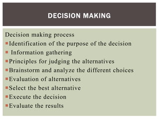 Decision making process
Identification of the purpose of the decision
 Information gathering
Principles for judging the alternatives
Brainstorm and analyze the different choices
Evaluation of alternatives
Select the best alternative
Execute the decision
Evaluate the results
DECISION MAKING
 