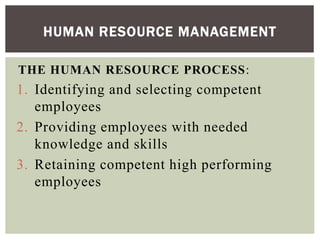 THE HUMAN RESOURCE PROCESS:
1. Identifying and selecting competent
employees
2. Providing employees with needed
knowledge and skills
3. Retaining competent high performing
employees
HUMAN RESOURCE MANAGEMENT
 
