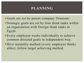 Goals are set by parent company Orascom.
Strategic goals are set by four think tanks within
an organization with foreign think tanks in
Egypt.
Every employee works individually to achieve
common directed goals in independent way.
Hive mentality method (every employee thinks
alike), follow target achieving method.
PLANNING
 