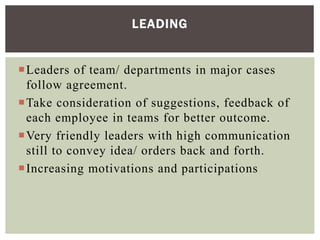 Leaders of team/ departments in major cases
follow agreement.
Take consideration of suggestions, feedback of
each employee in teams for better outcome.
Very friendly leaders with high communication
still to convey idea/ orders back and forth.
Increasing motivations and participations
LEADING
 