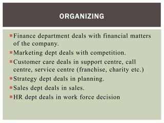 Finance department deals with financial matters
of the company.
Marketing dept deals with competition.
Customer care deals in support centre, call
centre, service centre (franchise, charity etc.)
Strategy dept deals in planning.
Sales dept deals in sales.
HR dept deals in work force decision
ORGANIZING
 
