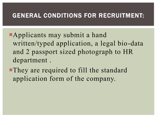 Applicants may submit a hand
written/typed application, a legal bio-data
and 2 passport sized photograph to HR
department .
They are required to fill the standard
application form of the company.
GENERAL CONDITIONS FOR RECRUITMENT:
 