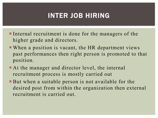 Internal recruitment is done for the managers of the
higher grade and directors.
 When a position is vacant, the HR department views
past performances then right person is promoted to that
position.
 At the manager and director level, the internal
recruitment process is mostly carried out
 But when a suitable person is not available for the
desired post from within the organization then external
recruitment is carried out.
INTER JOB HIRING
 