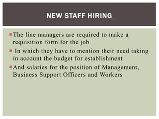 The line managers are required to make a
requisition form for the job
 In which they have to mention their need taking
in account the budget for establishment
And salaries for the position of Management,
Business Support Officers and Workers
NEW STAFF HIRING
 