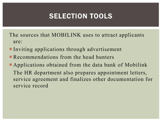 The sources that MOBILINK uses to attract applicants
are:
 Inviting applications through advertisement
 Recommendations from the head hunters
 Applications obtained from the data bank of Mobilink
The HR department also prepares appointment letters,
service agreement and finalizes other documentation for
service record
SELECTION TOOLS
 
