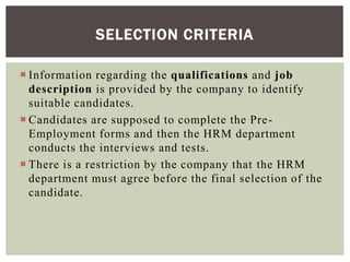  Information regarding the qualifications and job
description is provided by the company to identify
suitable candidates.
 Candidates are supposed to complete the Pre-
Employment forms and then the HRM department
conducts the interviews and tests.
 There is a restriction by the company that the HRM
department must agree before the final selection of the
candidate.
SELECTION CRITERIA
 