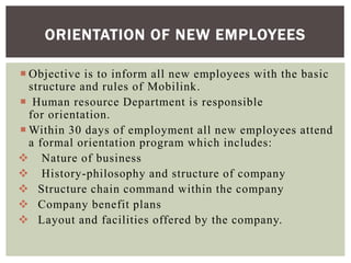  Objective is to inform all new employees with the basic
structure and rules of Mobilink.
 Human resource Department is responsible
for orientation.
 Within 30 days of employment all new employees attend
a formal orientation program which includes:
 Nature of business
 History-philosophy and structure of company
 Structure chain command within the company
 Company benefit plans
 Layout and facilities offered by the company.
ORIENTATION OF NEW EMPLOYEES
 