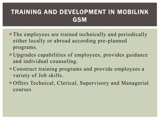  The employees are trained technically and periodically
either locally or abroad according pre-planned
programs.
 Upgrades capabilities of employees, provides guidance
and individual counseling.
 Construct training programs and provide employees a
variety of Job skills.
 Offers Technical, Clerical, Supervisory and Managerial
courses
TRAINING AND DEVELOPMENT IN MOBILINK
GSM
 