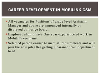  All vacancies for Positions of grade level Assistant
Manager and above are announced internally or
displayed on notice board.
 Employee should have One year experience of work in
Mobilink company
 Selected person ensure to meet all requirements and will
join the new job after getting clearance from department
head
CAREER DEVELOPMENT IN MOBILINK GSM
 