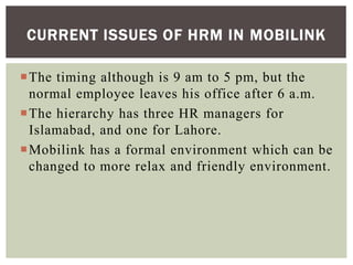 The timing although is 9 am to 5 pm, but the
normal employee leaves his office after 6 a.m.
The hierarchy has three HR managers for
Islamabad, and one for Lahore.
Mobilink has a formal environment which can be
changed to more relax and friendly environment.
CURRENT ISSUES OF HRM IN MOBILINK
 