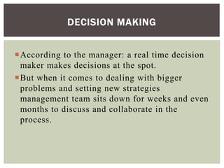 According to the manager: a real time decision
maker makes decisions at the spot.
But when it comes to dealing with bigger
problems and setting new strategies
management team sits down for weeks and even
months to discuss and collaborate in the
process.
DECISION MAKING
 