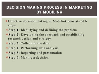  Effective decision making in Mobilink consists of 6
steps
Step 1: Identifying and defining the problem
Step 2: Developing the approach and establishing
research design and strategy
Step 3: Collecting the data
Step 4: Performing data analysis
Step 5: Reporting and presentation
Step 6: Making a decision
DECISION MAKING PROCESS IN MARKETING
BY MOBILINK
 