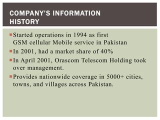 Started operations in 1994 as first
GSM cellular Mobile service in Pakistan
In 2001, had a market share of 40%
In April 2001, Orascom Telescom Holding took
over management.
Provides nationwide coverage in 5000+ cities,
towns, and villages across Pakistan.
COMPANY’S INFORMATION
HISTORY
 